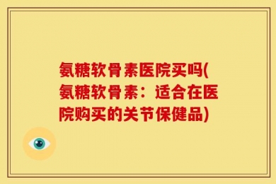 氨糖软骨素医院买吗(氨糖软骨素：适合在医院购买的关节保健品)