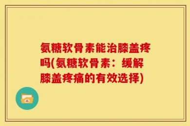 氨糖软骨素能治膝盖疼吗(氨糖软骨素：缓解膝盖疼痛的有效选择)