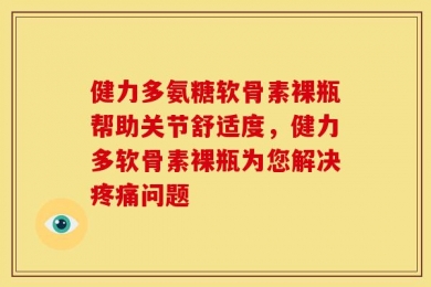 健力多氨糖软骨素裸瓶帮助关节舒适度，健力多软骨素裸瓶为您解决疼痛问题