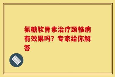 氨糖软骨素治疗颈椎病有效果吗？专家给你解答