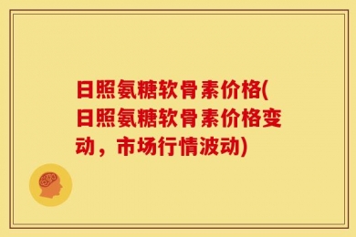日照氨糖软骨素价格(日照氨糖软骨素价格变动，市场行情波动)