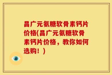 昌广元氨糖软骨素钙片价格(昌广元氨糖软骨素钙片价格，教你如何选购！)