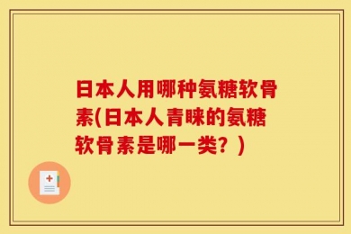 日本人用哪种氨糖软骨素(日本人青睐的氨糖软骨素是哪一类？)