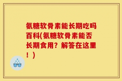 氨糖软骨素能长期吃吗百科(氨糖软骨素能否长期食用？解答在这里！)
