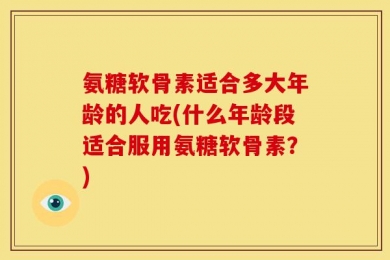 氨糖软骨素适合多大年龄的人吃(什么年龄段适合服用氨糖软骨素？)