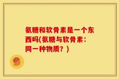 氨糖和软骨素是一个东西吗(氨糖与软骨素：同一种物质？)