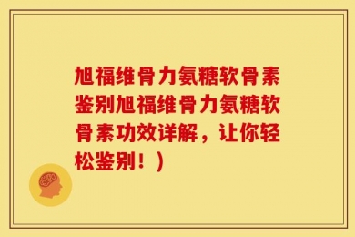 旭福维骨力氨糖软骨素鉴别旭福维骨力氨糖软骨素功效详解，让你轻松鉴别！)