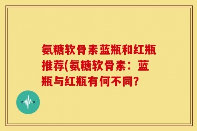 氨糖软骨素蓝瓶和红瓶推荐(氨糖软骨素：蓝瓶与红瓶有何不同？