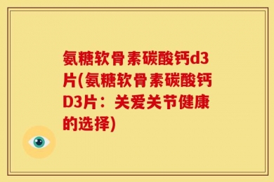 氨糖软骨素碳酸钙d3片(氨糖软骨素碳酸钙D3片：关爱关节健康的选择)