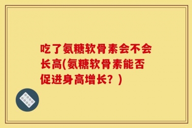 吃了氨糖软骨素会不会长高(氨糖软骨素能否促进身高增长？)
