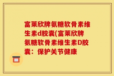 富莱欣牌氨糖软骨素维生素d胶囊(富莱欣牌氨糖软骨素维生素D胶囊：保护关节健康