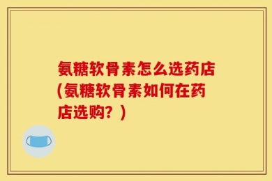 氨糖软骨素怎么选药店(氨糖软骨素如何在药店选购？)