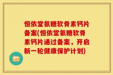 恒依堂氨糖软骨素钙片备案(恒依堂氨糖软骨素钙片通过备案，开启新一轮健康保护计划)