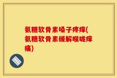 氨糖软骨素嗓子疼痒(氨糖软骨素缓解喉咙痒痛)