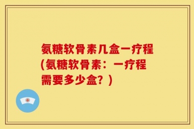 氨糖软骨素几盒一疗程(氨糖软骨素：一疗程需要多少盒？)