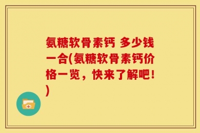 氨糖软骨素钙 多少钱一合(氨糖软骨素钙价格一览，快来了解吧！)
