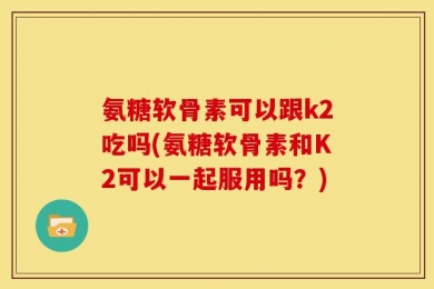 氨糖软骨素可以跟k2吃吗(氨糖软骨素和K2可以一起服用吗？)
