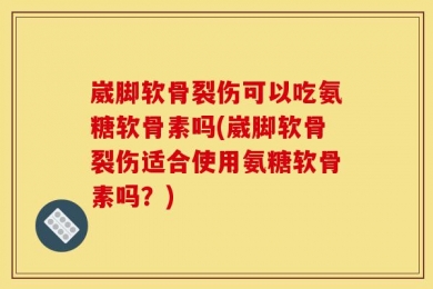崴脚软骨裂伤可以吃氨糖软骨素吗(崴脚软骨裂伤适合使用氨糖软骨素吗？)