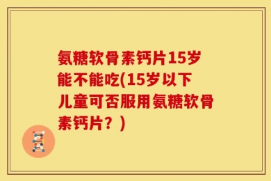氨糖软骨素钙片15岁能不能吃(15岁以下儿童可否服用氨糖软骨素钙片？)