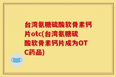 台湾氨糖硫酸软骨素钙片otc(台湾氨糖硫酸软骨素钙片成为OTC药品)