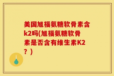 美国旭福氨糖软骨素含k2吗(旭福氨糖软骨素是否含有维生素K2？)