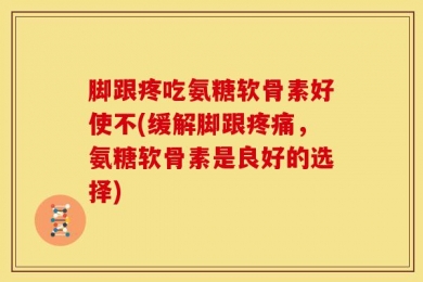 脚跟疼吃氨糖软骨素好使不(缓解脚跟疼痛，氨糖软骨素是良好的选择)