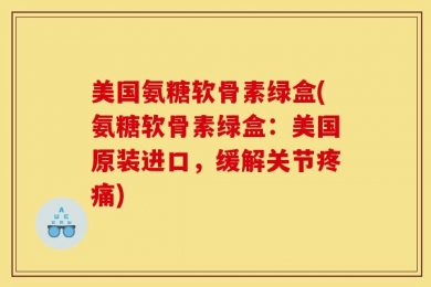 美国氨糖软骨素绿盒(氨糖软骨素绿盒：美国原装进口，缓解关节疼痛)
