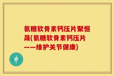 氨糖软骨素钙压片聚恒晟(氨糖软骨素钙压片——维护关节健康)