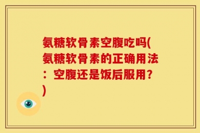 氨糖软骨素空腹吃吗(氨糖软骨素的正确用法：空腹还是饭后服用？)