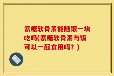 氨糖软骨素能随饭一块吃吗(氨糖软骨素与饭可以一起食用吗？)