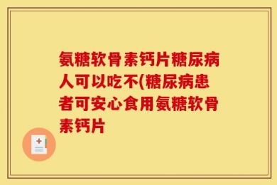 氨糖软骨素钙片糖尿病人可以吃不(糖尿病患者可安心食用氨糖软骨素钙片