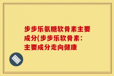 步步乐氨糖软骨素主要成分(步步乐软骨素：主要成分走向健康