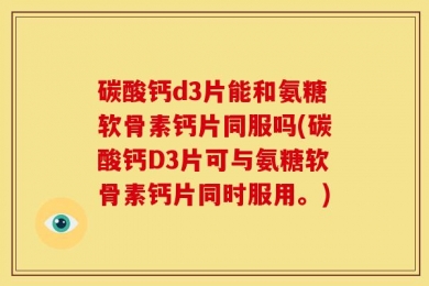 碳酸钙d3片能和氨糖软骨素钙片同服吗(碳酸钙D3片可与氨糖软骨素钙片同时服用。)