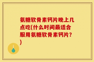氨糖软骨素钙片晚上几点吃(什么时间最适合服用氨糖软骨素钙片？)