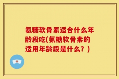 氨糖软骨素适合什么年龄段吃(氨糖软骨素的适用年龄段是什么？)