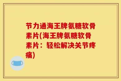 节力通海王牌氨糖软骨素片(海王牌氨糖软骨素片：轻松解决关节疼痛)