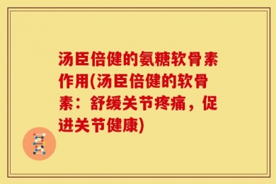 汤臣倍健的氨糖软骨素作用(汤臣倍健的软骨素：舒缓关节疼痛，促进关节健康)