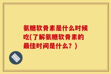 氨糖软骨素是什么时候吃(了解氨糖软骨素的最佳时间是什么？)