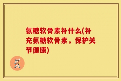 氨糖软骨素补什么(补充氨糖软骨素，保护关节健康)