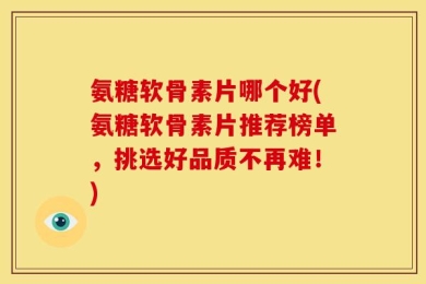 氨糖软骨素片哪个好(氨糖软骨素片推荐榜单，挑选好品质不再难！)