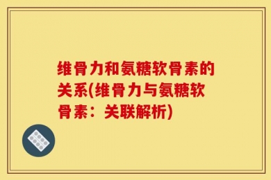 维骨力和氨糖软骨素的关系(维骨力与氨糖软骨素：关联解析)