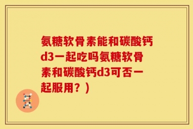 氨糖软骨素能和碳酸钙d3一起吃吗氨糖软骨素和碳酸钙d3可否一起服用？)