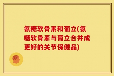 氨糖软骨素和葡立(氨糖软骨素与葡立合并成更好的关节保健品)
