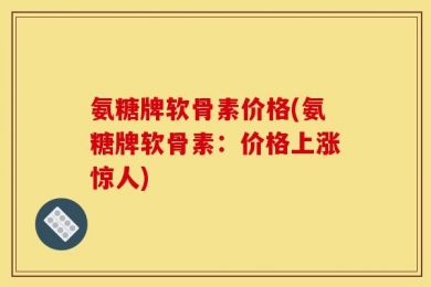 氨糖牌软骨素价格(氨糖牌软骨素：价格上涨惊人)