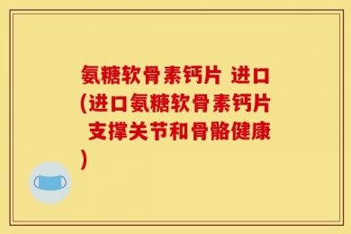 氨糖软骨素钙片 进口(进口氨糖软骨素钙片 支撑关节和骨骼健康)