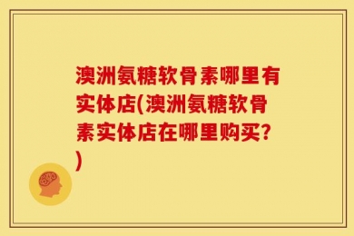 澳洲氨糖软骨素哪里有实体店(澳洲氨糖软骨素实体店在哪里购买？)