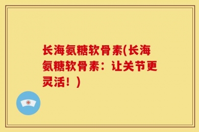 长海氨糖软骨素(长海氨糖软骨素：让关节更灵活！)