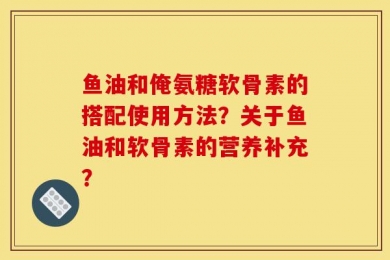 鱼油和俺氨糖软骨素的搭配使用方法？关于鱼油和软骨素的营养补充？