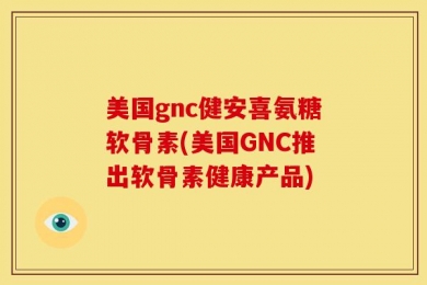 美国gnc健安喜氨糖软骨素(美国GNC推出软骨素健康产品)