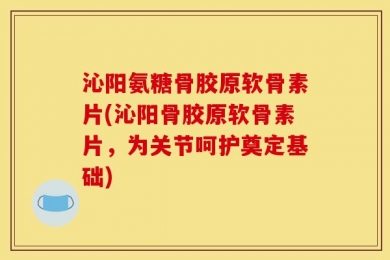 沁阳氨糖骨胶原软骨素片(沁阳骨胶原软骨素片，为关节呵护奠定基础)